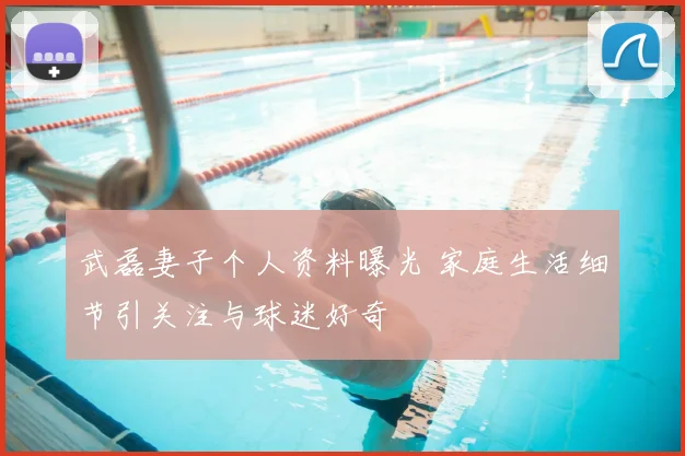 武磊妻子个人资料曝光 家庭生活细节引关注与球迷好奇