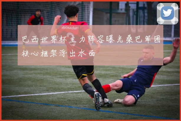 巴西世界杯主力阵容曝光桑巴军团核心框架浮出水面