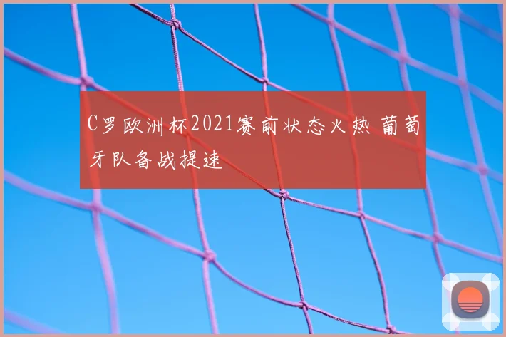 C罗欧洲杯2021赛前状态火热 葡萄牙队备战提速