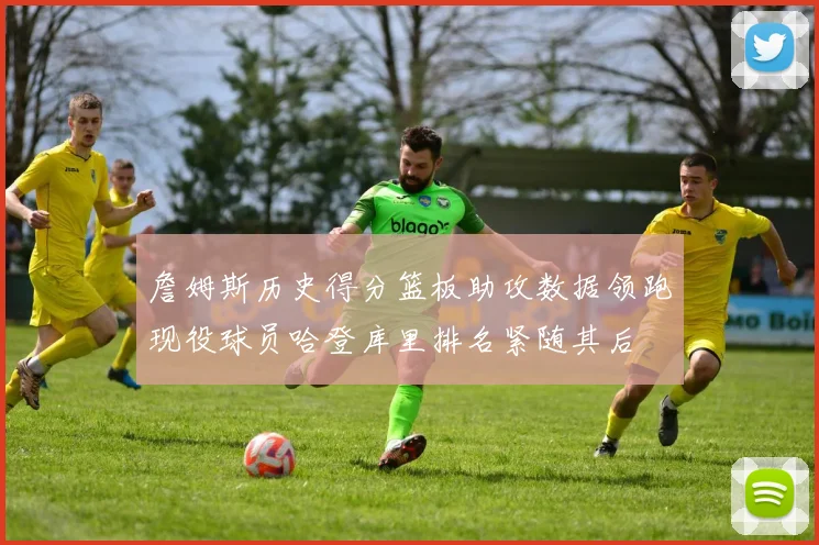 詹姆斯历史得分篮板助攻数据领跑现役球员哈登库里排名紧随其后