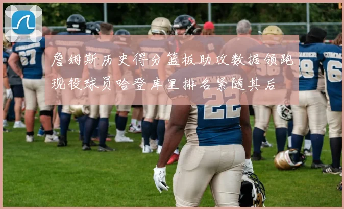 詹姆斯历史得分篮板助攻数据领跑现役球员哈登库里排名紧随其后
