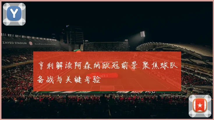 亨利解读阿森纳欧冠前景 聚焦球队备战与关键考验