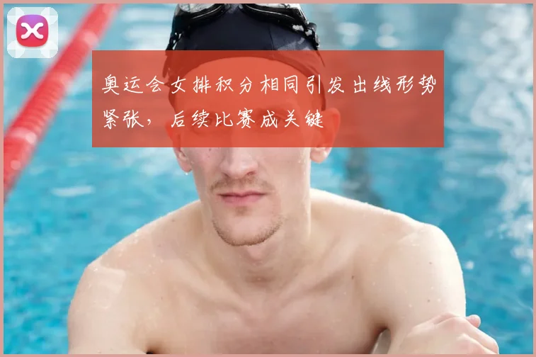 奥运会女排积分相同引发出线形势紧张，后续比赛成关键