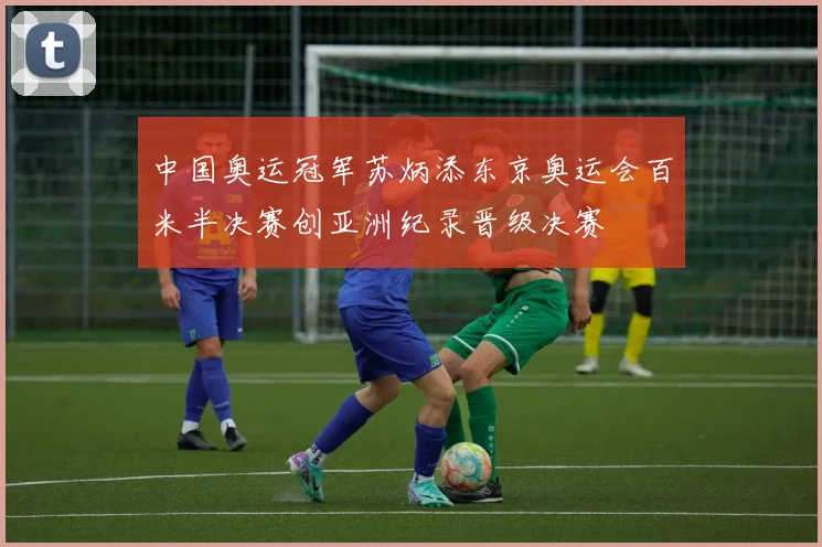 中国奥运冠军苏炳添东京奥运会百米半决赛创亚洲纪录晋级决赛