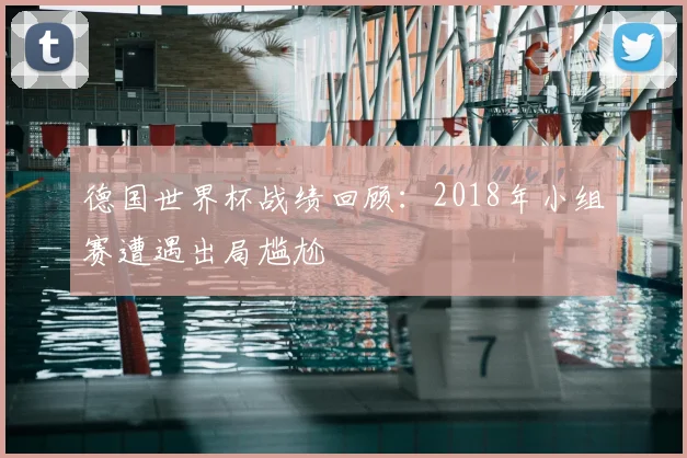 德国世界杯战绩回顾：2018年小组赛遭遇出局尴尬