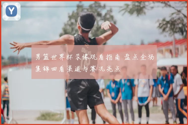 男篮世界杯录像观看指南 盘点全场集锦回看渠道与赛况亮点