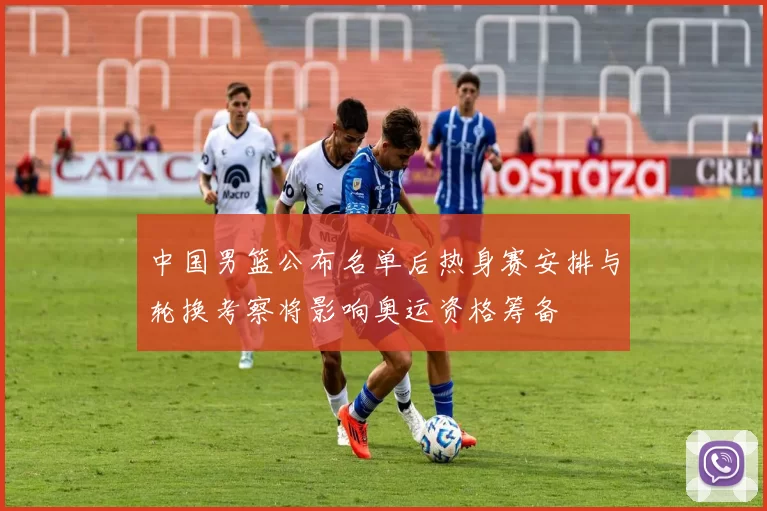 中国男篮公布名单后热身赛安排与轮换考察将影响奥运资格筹备