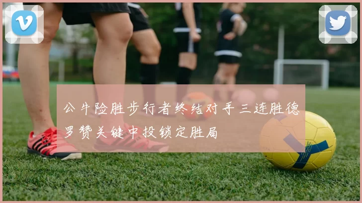 公牛险胜步行者终结对手三连胜德罗赞关键中投锁定胜局