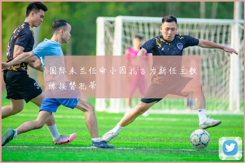 国际米兰任命小因扎吉为新任主教练接替孔蒂