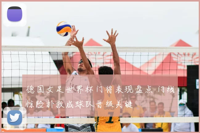 德国女足世界杯门将表现盘点 门线惊险扑救成球队晋级关键