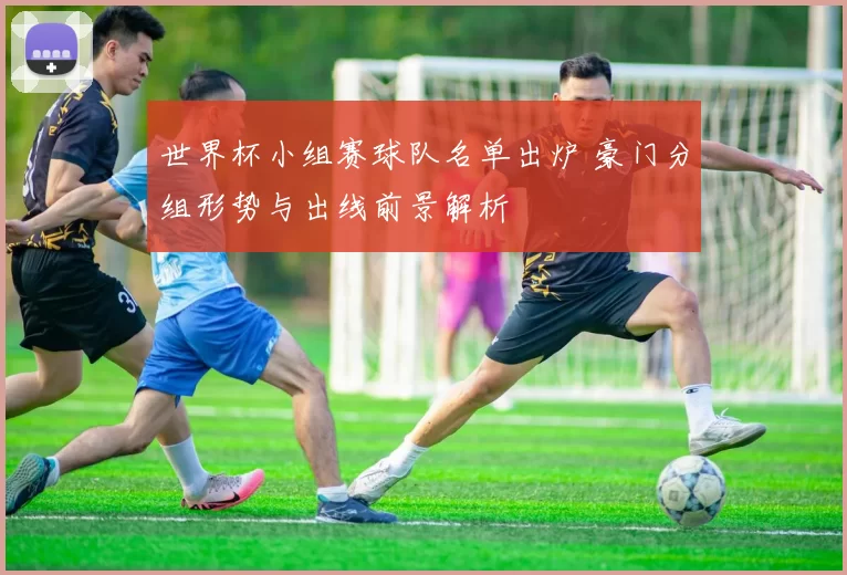 世界杯小组赛球队名单出炉 豪门分组形势与出线前景解析