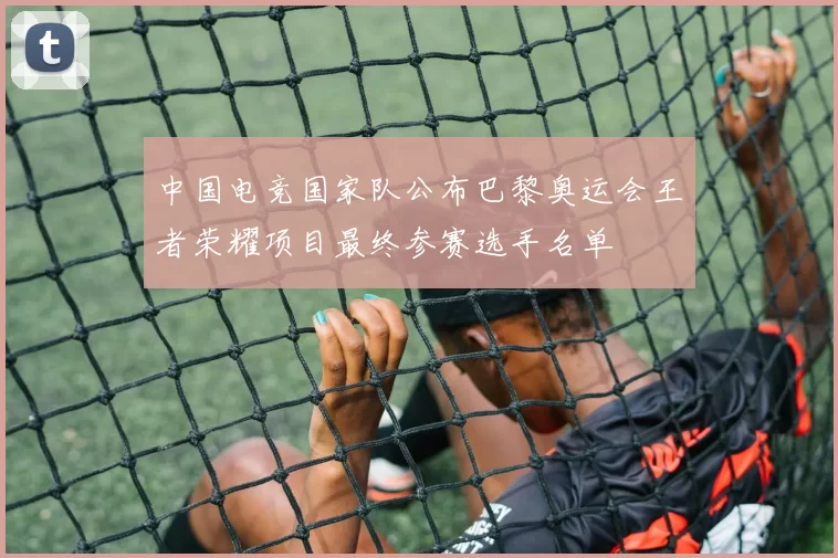 中国电竞国家队公布巴黎奥运会王者荣耀项目最终参赛选手名单