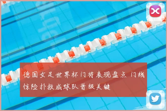 德国女足世界杯门将表现盘点 门线惊险扑救成球队晋级关键