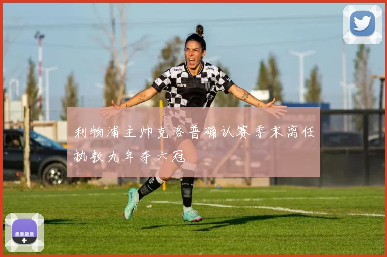 利物浦主帅克洛普确认赛季末离任执教九年夺六冠