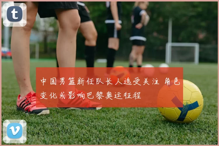 中国男篮新任队长人选受关注 角色变化或影响巴黎奥运征程