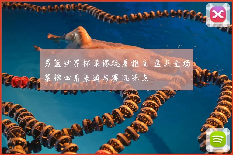 男篮世界杯录像观看指南 盘点全场集锦回看渠道与赛况亮点