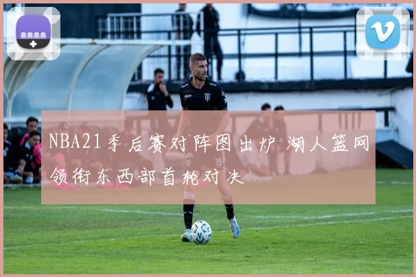 NBA21季后赛对阵图出炉 湖人篮网领衔东西部首轮对决