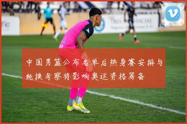 中国男篮公布名单后热身赛安排与轮换考察将影响奥运资格筹备