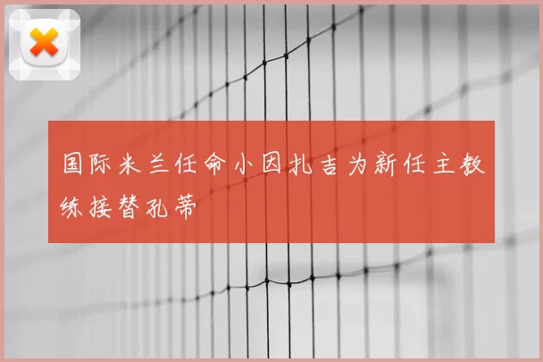 国际米兰任命小因扎吉为新任主教练接替孔蒂