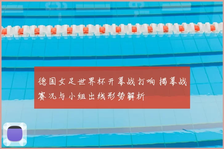 德国女足世界杯开幕战打响 揭幕战赛况与小组出线形势解析