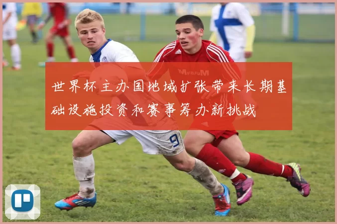 世界杯主办国地域扩张带来长期基础设施投资和赛事筹办新挑战