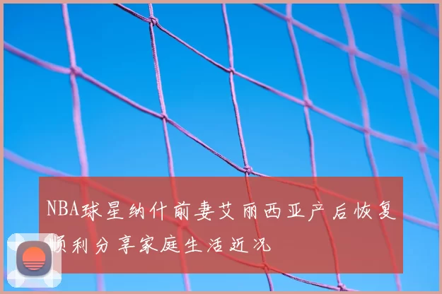 NBA球星纳什前妻艾丽西亚产后恢复顺利分享家庭生活近况