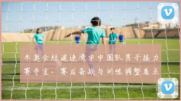 冬奥会短道速滑中中国队男子接力赛夺金，赛后备战与训练调整看点