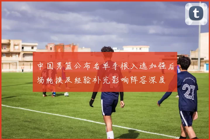 中国男篮公布名单李根入选加强后场轮换及经验补充影响阵容深度