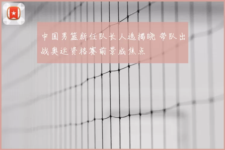中国男篮新任队长人选揭晓 带队出战奥运资格赛前景成焦点