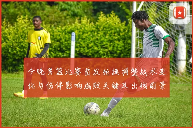 今晚男篮比赛首发轮换调整战术变化与伤停影响成败关键及出线前景