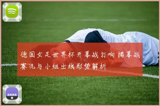 德国女足世界杯开幕战打响 揭幕战赛况与小组出线形势解析