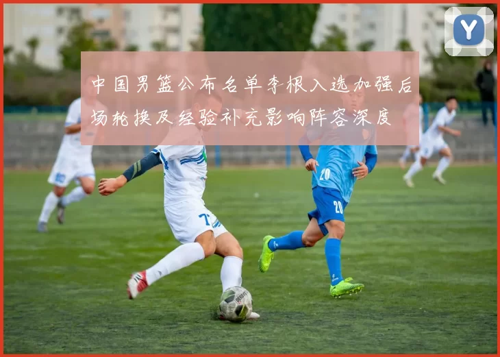 中国男篮公布名单李根入选加强后场轮换及经验补充影响阵容深度