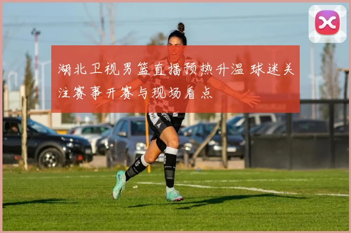 湖北卫视男篮直播预热升温 球迷关注赛事开赛与现场看点