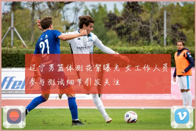 辽宁男篮体测花絮曝光 女工作人员参与测试细节引发关注