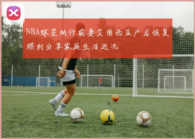 NBA球星纳什前妻艾丽西亚产后恢复顺利分享家庭生活近况