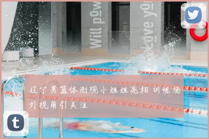 辽宁男篮体测现小姐姐亮相 训练场外视角引关注