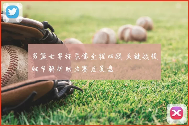 男篮世界杯录像全程回顾 关键战役细节解析助力赛后复盘