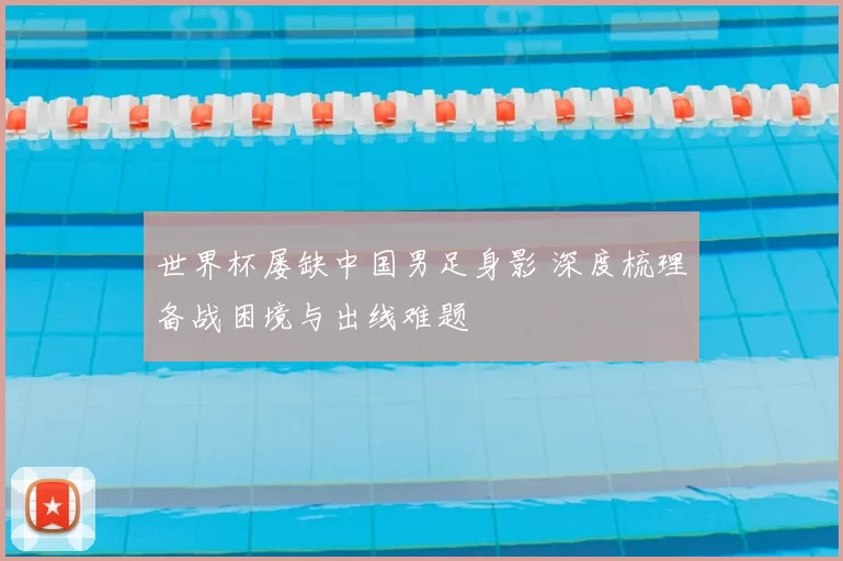 世界杯屡缺中国男足身影 深度梳理备战困境与出线难题