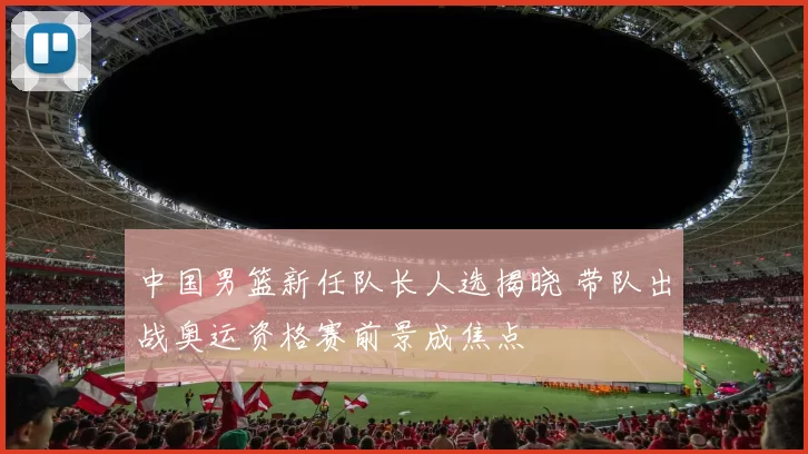 中国男篮新任队长人选揭晓 带队出战奥运资格赛前景成焦点