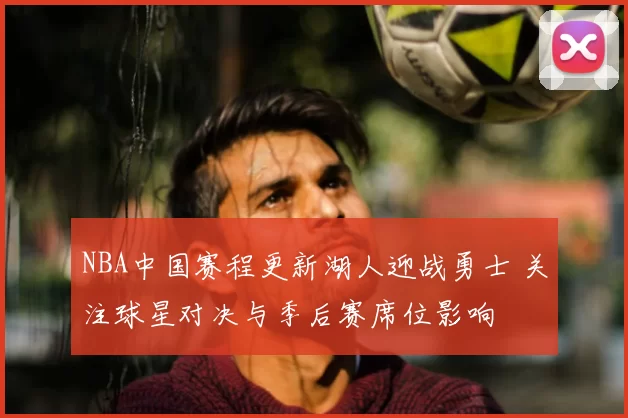 NBA中国赛程更新湖人迎战勇士 关注球星对决与季后赛席位影响