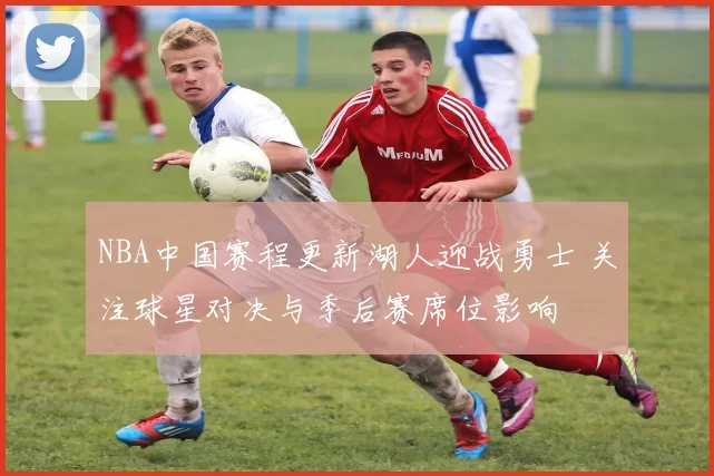 NBA中国赛程更新湖人迎战勇士 关注球星对决与季后赛席位影响