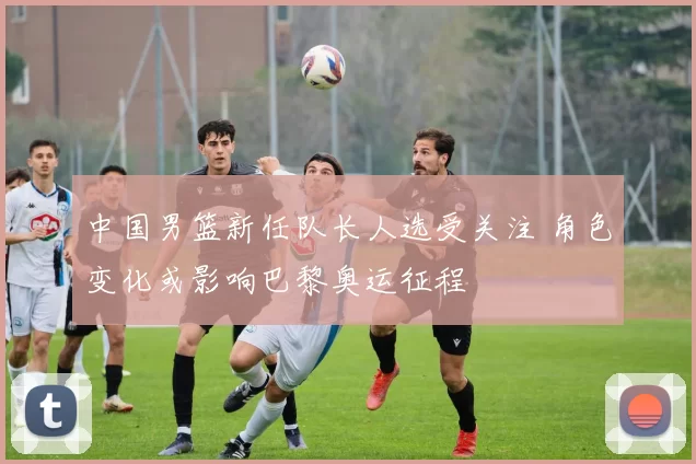 中国男篮新任队长人选受关注 角色变化或影响巴黎奥运征程