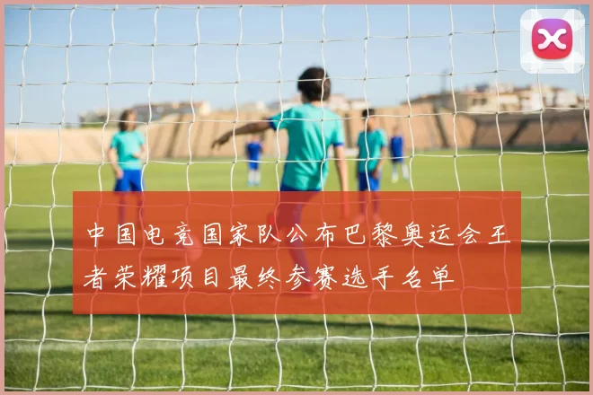 中国电竞国家队公布巴黎奥运会王者荣耀项目最终参赛选手名单