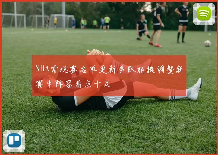 NBA常规赛名单更新多队轮换调整新赛季阵容看点十足