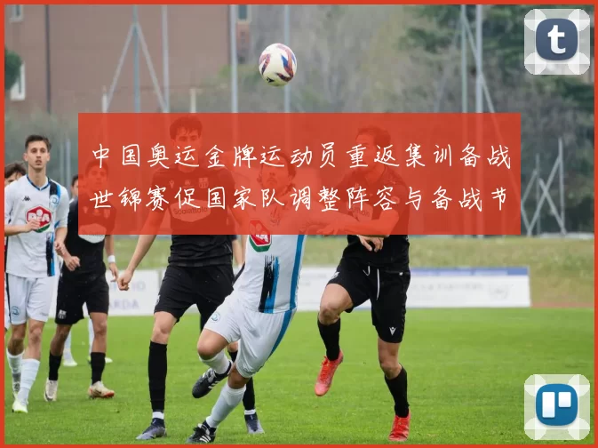 中国奥运金牌运动员重返集训备战世锦赛促国家队调整阵容与备战节奏