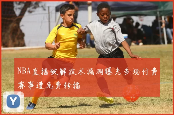 NBA直播破解技术漏洞曝光多场付费赛事遭免费转播