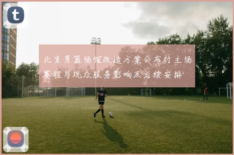 北京男篮场馆改造方案公布对主场赛程与观众服务影响及后续安排